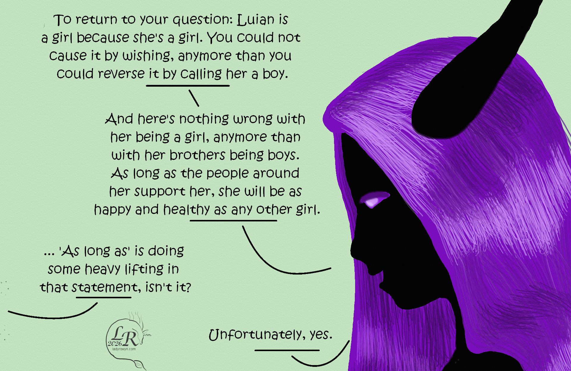
Zhenshay's head facing left, as he speaks with Chuin, who's out of frame. 
Zhenshay: “To return to your question: Luian is a girl because she’s a girl. You could not cause it by wishing, anymore than you could reverse it by calling her a boy.” 
Zhenshay: “And there’s nothing wrong with her being a girl, anymore than with her brothers being boys. As long as the people around her support her, she will be as happy and healthy as any other girl.” 
Chuin: “...‘as long as’ is doing some heavy lifting in that statement, isn’t it.” 
Zhenshay: “Unfortunately.” 

